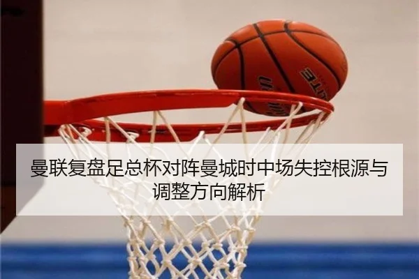 曼联复盘足总杯对阵曼城时中场失控根源与调整方向解析