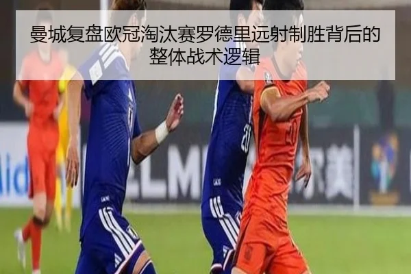 曼城复盘欧冠淘汰赛罗德里远射制胜背后的整体战术逻辑