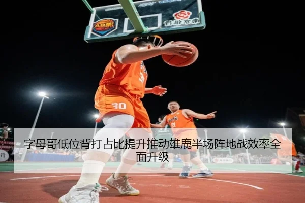 字母哥低位背打占比提升推动雄鹿半场阵地战效率全面升级