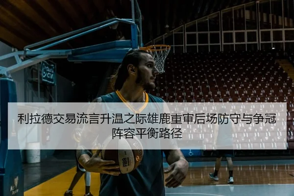 利拉德交易流言升温之际雄鹿重审后场防守与争冠阵容平衡路径