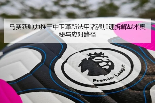 马赛新帅力推三中卫革新法甲诸强加速拆解战术奥秘与应对路径